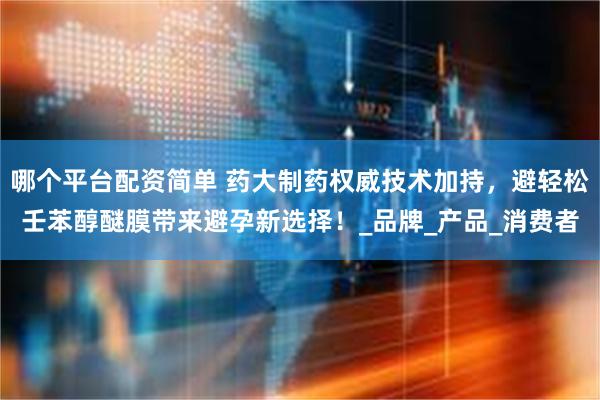 哪个平台配资简单 药大制药权威技术加持，避轻松壬苯醇醚膜带来避孕新选择！_品牌_产品_消费者