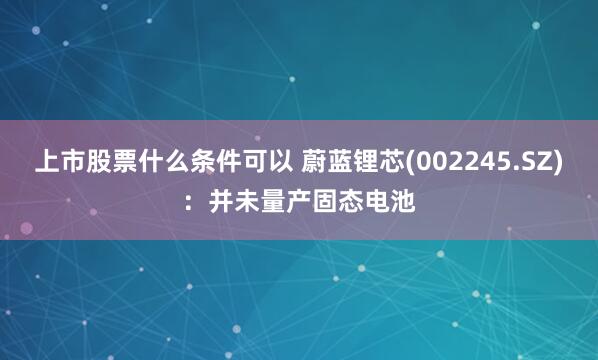 上市股票什么条件可以 蔚蓝锂芯(002245.SZ)：并未量产固态电池