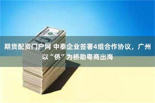 期货配资门户网 中泰企业签署4组合作协议，广州以“侨”为桥助粤商出海
