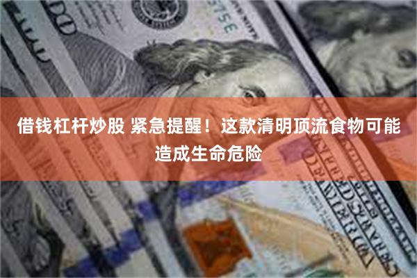 借钱杠杆炒股 紧急提醒！这款清明顶流食物可能造成生命危险