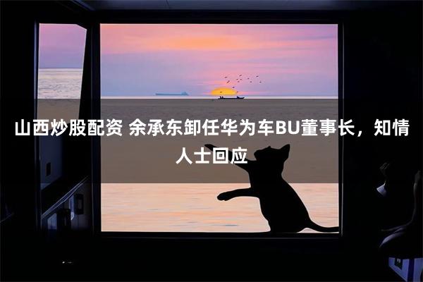 山西炒股配资 余承东卸任华为车BU董事长，知情人士回应
