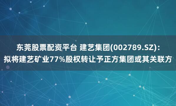 东莞股票配资平台 建艺集团(002789.SZ)：拟将建艺矿业77%股权转让予正方集团或其关联方