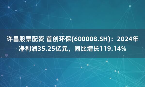 许昌股票配资 首创环保(600008.SH)：2024年净利润35.25亿元，同比增长119.14%
