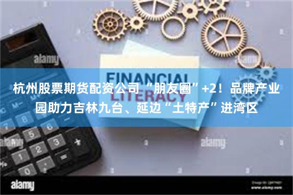 杭州股票期货配资公司 “朋友圈”+2！品牌产业园助力吉林九台、延边“土特产”进湾区