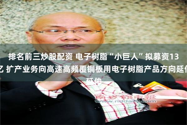 排名前三炒股配资 电子树脂“小巨人”拟募资13亿 扩产业务向高速高频覆铜板用电子树脂产品方向延伸
