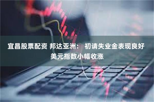 宜昌股票配资 邦达亚洲： 初请失业金表现良好 美元指数小幅收涨