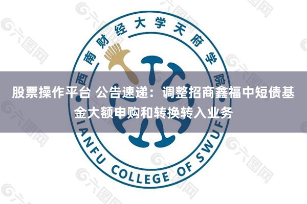 股票操作平台 公告速递：调整招商鑫福中短债基金大额申购和转换转入业务