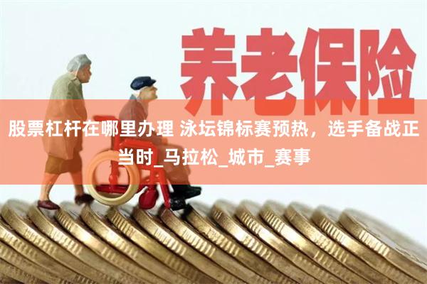 股票杠杆在哪里办理 泳坛锦标赛预热，选手备战正当时_马拉松_城市_赛事