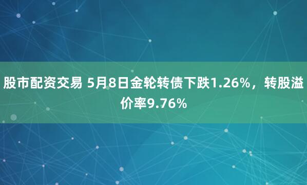 股市配资交易 5月8日金轮转债下跌1.26%，转股溢价率9.76%