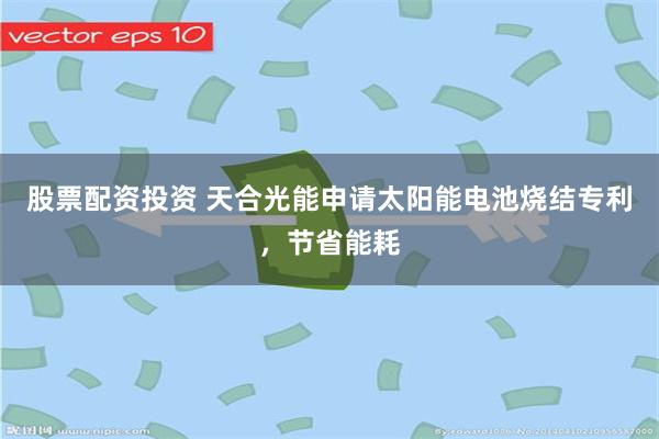 股票配资投资 天合光能申请太阳能电池烧结专利，节省能耗