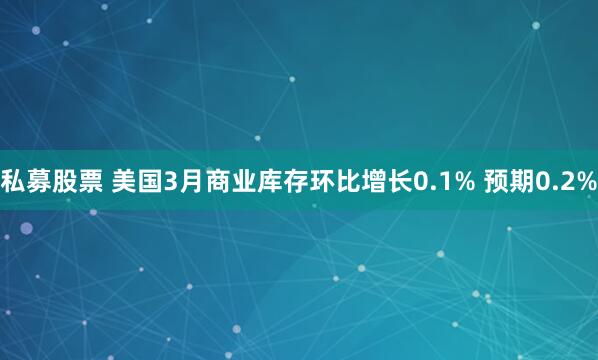 私募股票 美国3月商业库存环比增长0.1% 预期0.2%