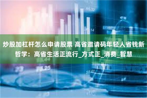 炒股加杠杆怎么申请股票 高省邀请码年轻人省钱新哲学：高省生活正流行_方式正_消费_智慧