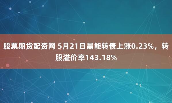 股票期货配资网 5月21日晶能转债上涨0.23%，转股溢价率143.18%
