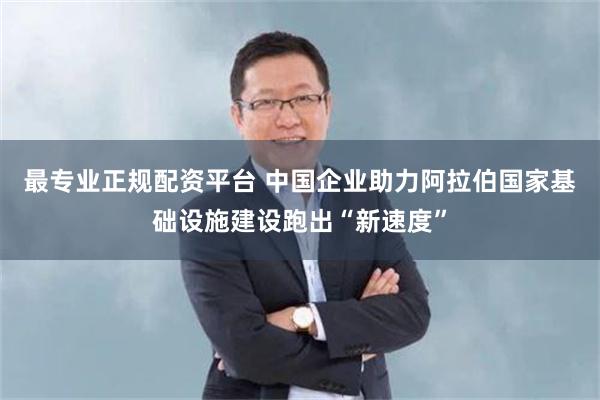 最专业正规配资平台 中国企业助力阿拉伯国家基础设施建设跑出“新速度”