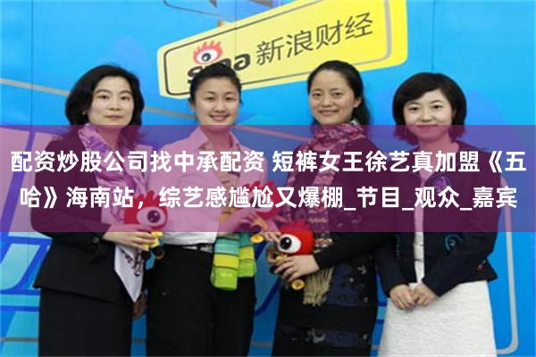配资炒股公司找中承配资 短裤女王徐艺真加盟《五哈》海南站，综艺感尴尬又爆棚_节目_观众_嘉宾