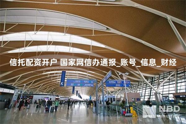 信托配资开户 国家网信办通报_账号_信息_财经