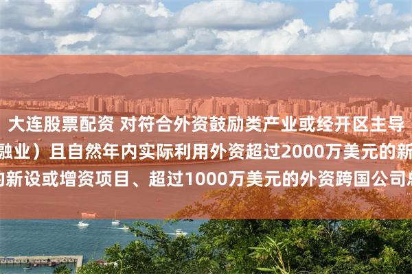 大连股票配资 对符合外资鼓励类产业或经开区主导产业发展方向（不含金融业）且自然年内实际利用外资超过2000万美元的新设或增资项目、超过1000万美元的外资跨国公司总部_建设_东盟_奖励