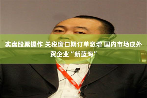 实盘股票操作 关税窗口期订单激增 国内市场成外贸企业“新蓝海”