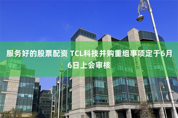 服务好的股票配资 TCL科技并购重组事项定于6月6日上会审核