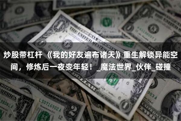 炒股带杠杆 《我的好友遍布诸天》重生解锁异能空间，修炼后一夜变年轻！_魔法世界_伙伴_碰撞