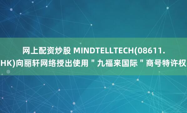 网上配资炒股 MINDTELLTECH(08611.HK)向丽轩网络授出使用＂九福来国际＂商号特许权