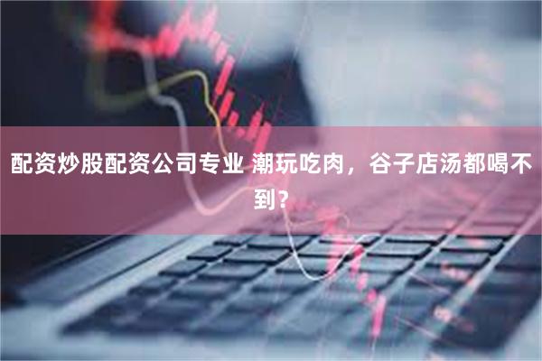 配资炒股配资公司专业 潮玩吃肉，谷子店汤都喝不到？