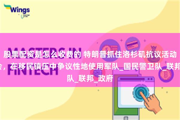 股票配资是怎么收费的 特朗普抓住洛杉矶抗议活动的机会，在移民镇压中争议性地使用军队_国民警卫队_联邦_政府