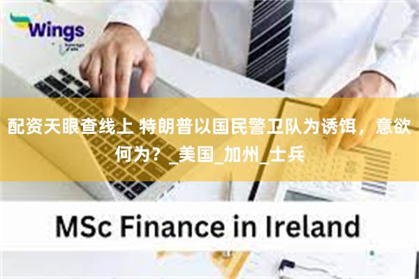 配资天眼查线上 特朗普以国民警卫队为诱饵，意欲何为？_美国_加州_士兵