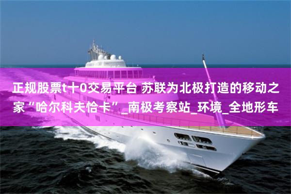 正规股票t十0交易平台 苏联为北极打造的移动之家“哈尔科夫恰卡”_南极考察站_环境_全地形车