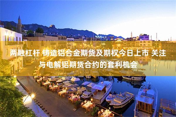 两融杠杆 铸造铝合金期货及期权今日上市 关注与电解铝期货合约的套利机会