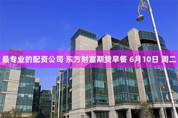 最专业的配资公司 东方财富期货早餐 6月10日 周二