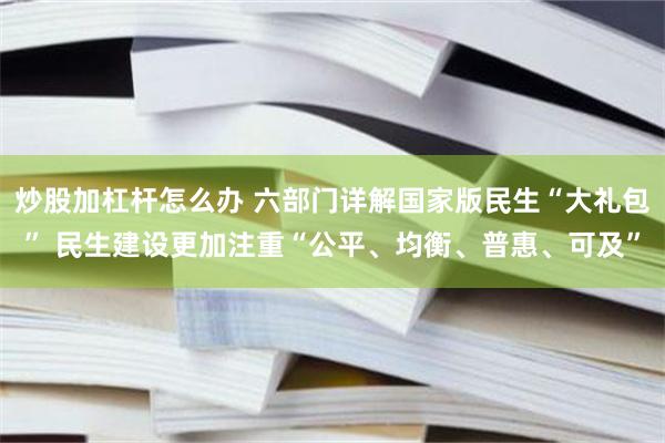 炒股加杠杆怎么办 六部门详解国家版民生“大礼包” 民生建设更加注重“公平、均衡、普惠、可及”