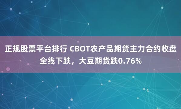 正规股票平台排行 CBOT农产品期货主力合约收盘全线下跌，大豆期货跌0.76%