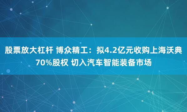 股票放大杠杆 博众精工：拟4.2亿元收购上海沃典70%股权 切入汽车智能装备市场
