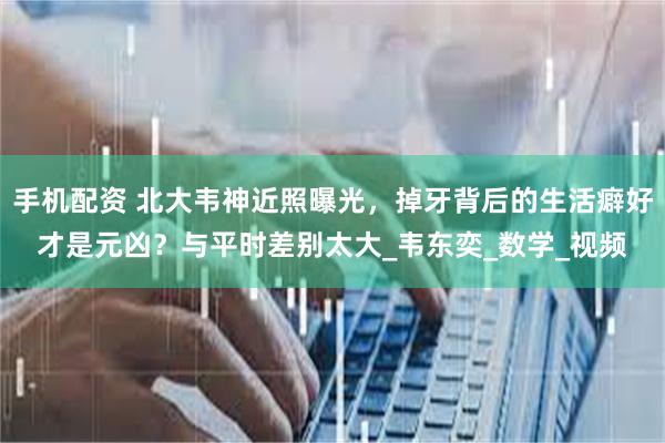 手机配资 北大韦神近照曝光，掉牙背后的生活癖好才是元凶？与平时差别太大_韦东奕_数学_视频