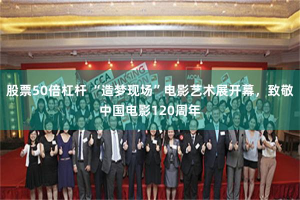 股票50倍杠杆 “造梦现场”电影艺术展开幕，致敬中国电影120周年