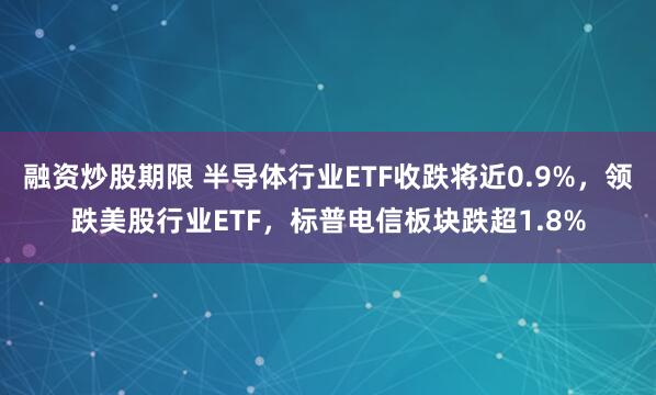 融资炒股期限 半导体行业ETF收跌将近0.9%，领跌美股行业ETF，标普电信板块跌超1.8%