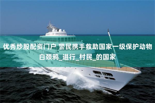 优秀炒股配资门户 警民携手救助国家一级保护动物白颈鸦_进行_村民_的国家