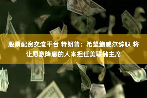 股票配资交流平台 特朗普：希望鲍威尔辞职 将让愿意降息的人来担任美联储主席
