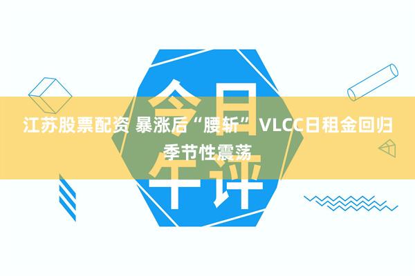 江苏股票配资 暴涨后“腰斩” VLCC日租金回归季节性震荡