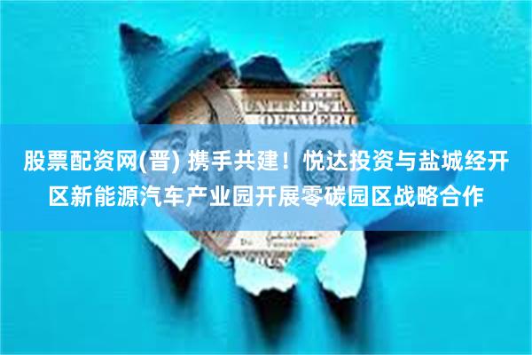 股票配资网(晋) 携手共建！悦达投资与盐城经开区新能源汽车产业园开展零碳园区战略合作