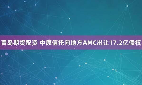 青岛期货配资 中原信托向地方AMC出让17.2亿债权