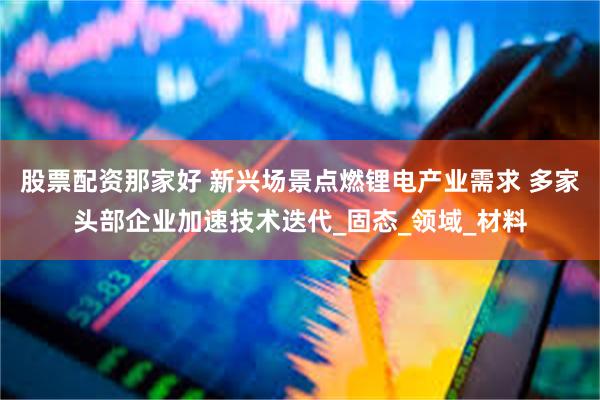 股票配资那家好 新兴场景点燃锂电产业需求 多家头部企业加速技术迭代_固态_领域_材料