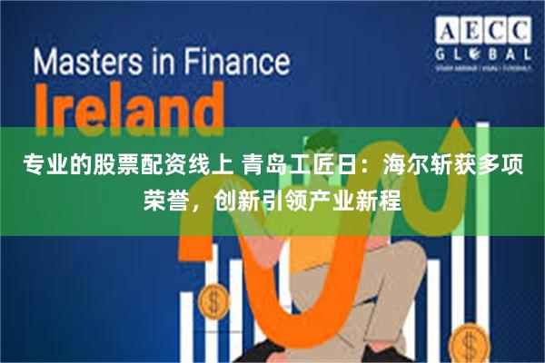 专业的股票配资线上 青岛工匠日：海尔斩获多项荣誉，创新引领产业新程