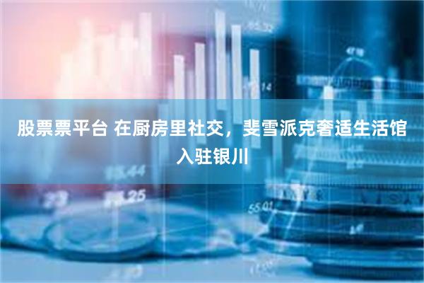 股票票平台 在厨房里社交，斐雪派克奢适生活馆入驻银川