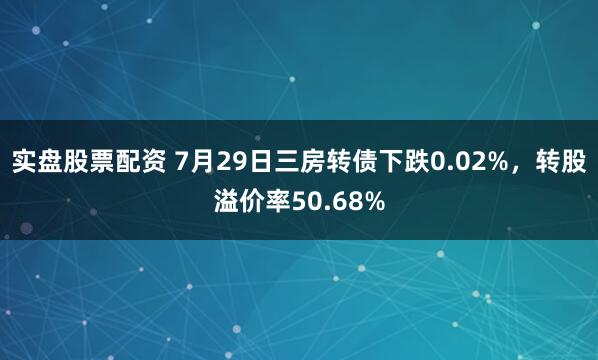 实盘股票配资 7月29日三房转债下跌0.02%，转股溢价率50.68%