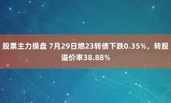 股票主力操盘 7月29日燃23转债下跌0.35%，转股溢价率38.88%