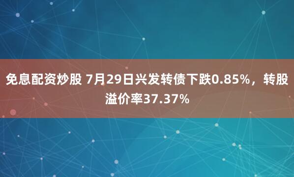 免息配资炒股 7月29日兴发转债下跌0.85%，转股溢价率37.37%