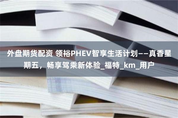 外盘期货配资 领裕PHEV智享生活计划——真香星期五，畅享驾乘新体验_福特_km_用户