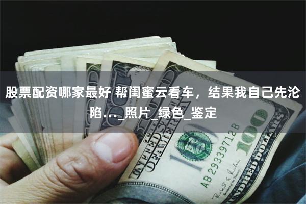 股票配资哪家最好 帮闺蜜云看车，结果我自己先沦陷…_照片_绿色_鉴定